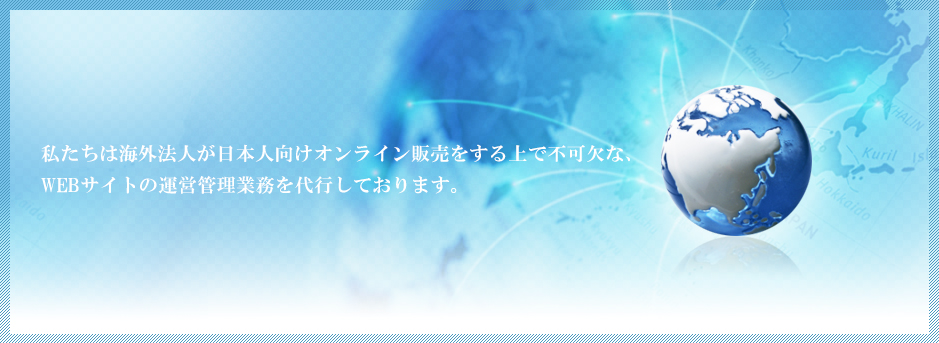 私たちは海外法人が日本人向けオンライン販売をする上で不可欠な、 WEBサイトの運営管理業務を代行しております。